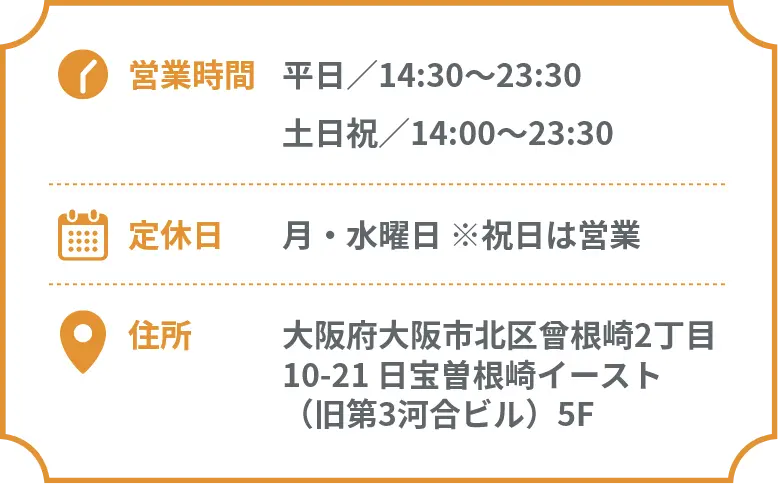 営業時間 平日／14:30〜23:30 土日祝／14:00〜23:30 定休日 月・水曜日 住所 大阪府大阪市北区曾根崎2丁目10-21 日宝曽根崎イースト5F