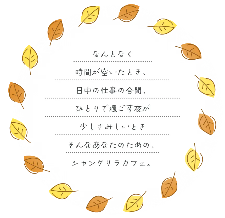 なんとなく時間が空いたとき、日中の仕事の合間、ひとりで過ごす夜が少しさみしいときそんなあなたのための、シャングリラカフェ。